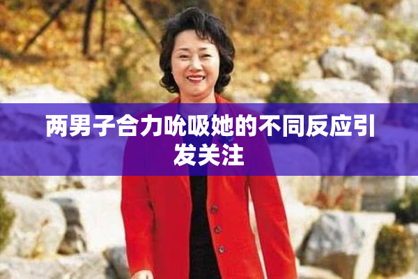 两男子合力吮吸她的不同反应引发关注