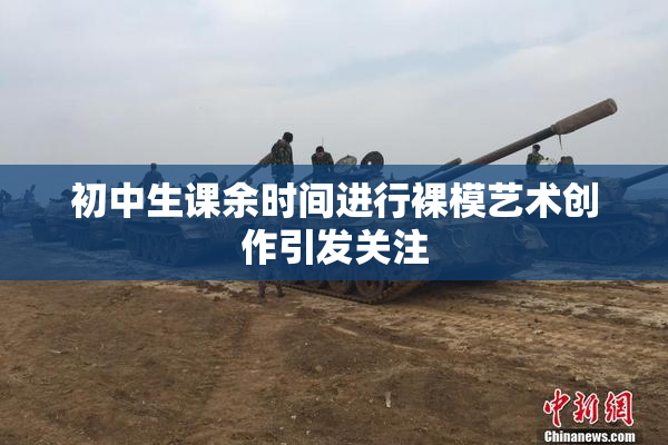 初中生课余时间进行裸模艺术创作引发关注