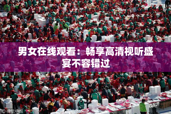 男女在线观看：畅享高清视听盛宴不容错过