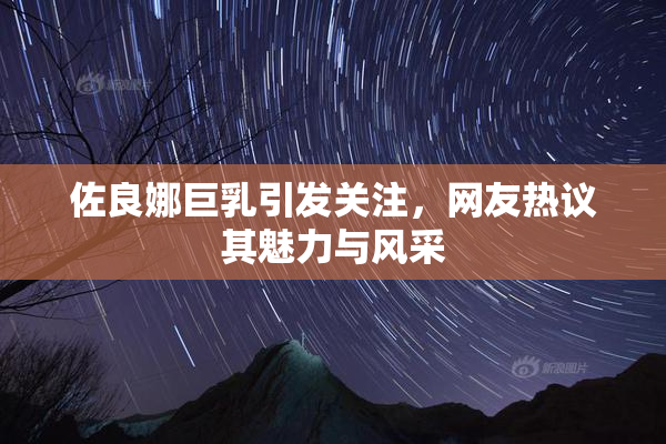 佐良娜巨乳引发关注，网友热议其魅力与风采