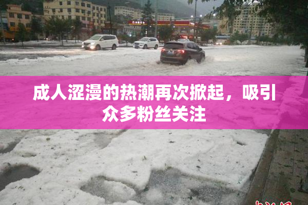 成人涩漫的热潮再次掀起，吸引众多粉丝关注