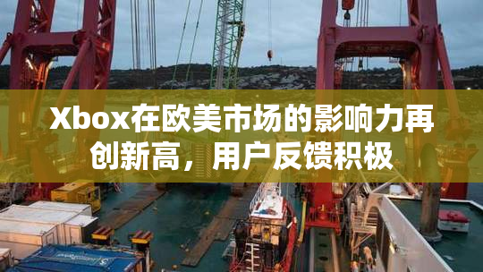 Xbox在欧美市场的影响力再创新高，用户反馈积极