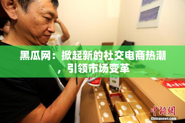 黑瓜网：掀起新的社交电商热潮，引领市场变革