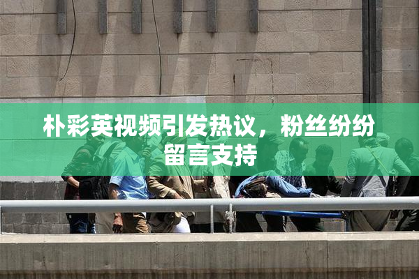 朴彩英视频引发热议，粉丝纷纷留言支持