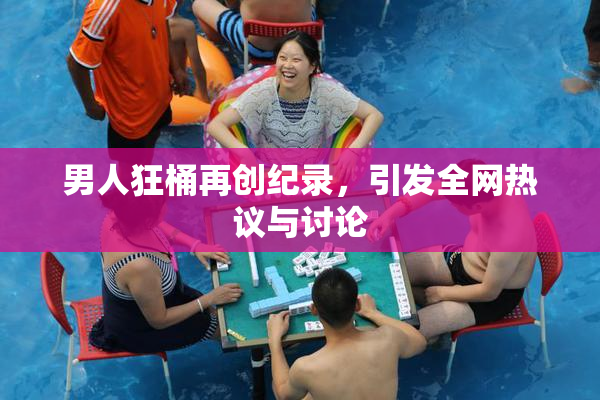 男人狂桶再创纪录，引发全网热议与讨论
