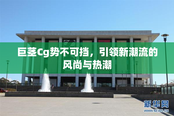 巨茎Cg势不可挡，引领新潮流的风尚与热潮