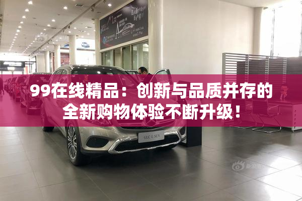 99在线精品：创新与品质并存的全新购物体验不断升级！