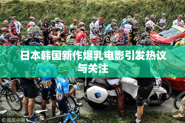日本韩国新作爆乳电影引发热议与关注