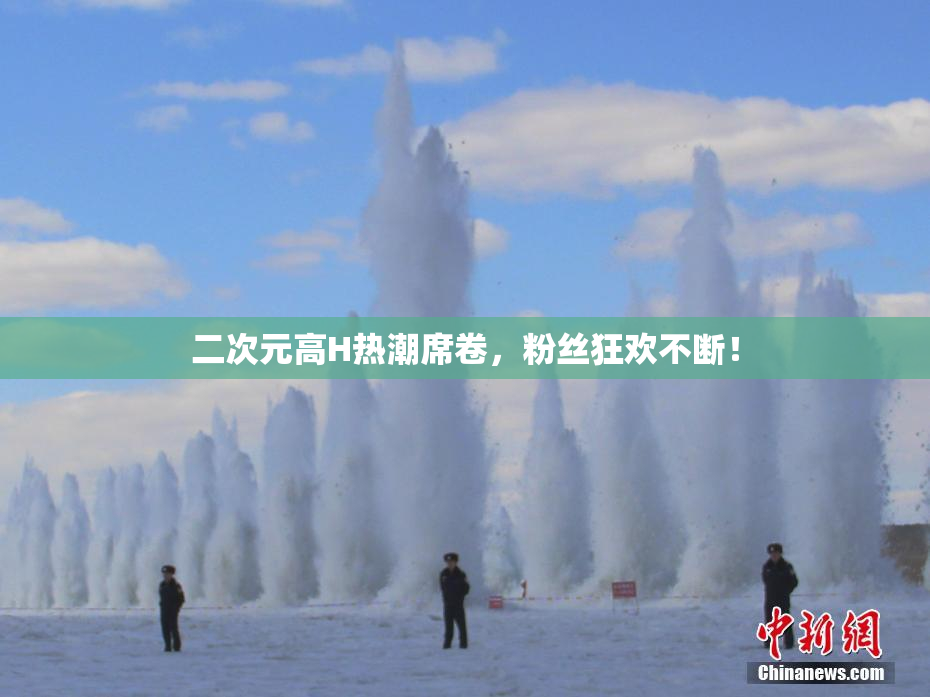 二次元高H热潮席卷，粉丝狂欢不断！