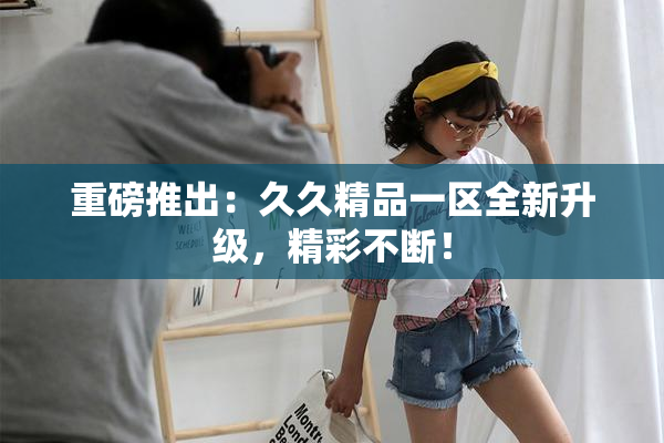 重磅推出：久久精品一区全新升级，精彩不断！