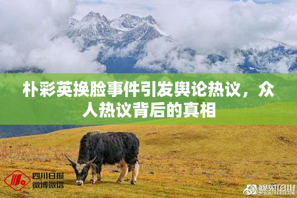 朴彩英换脸事件引发舆论热议，众人热议背后的真相