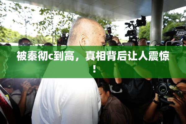 被秦彻c到高，真相背后让人震惊！