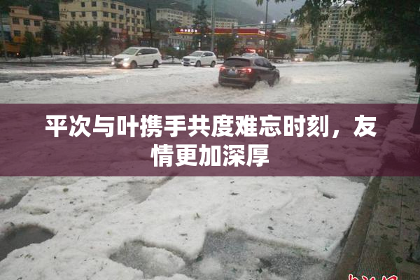 平次与叶携手共度难忘时刻，友情更加深厚
