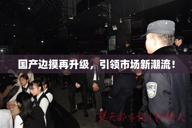 国产边摸再升级，引领市场新潮流！