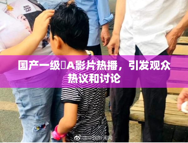 国产一级婬A影片热播，引发观众热议和讨论
