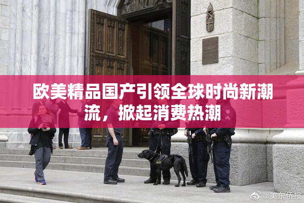 欧美精品国产引领全球时尚新潮流，掀起消费热潮