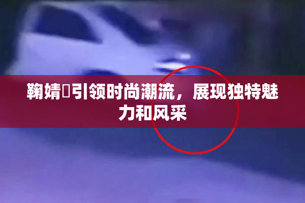 鞠婧祎引领时尚潮流，展现独特魅力和风采
