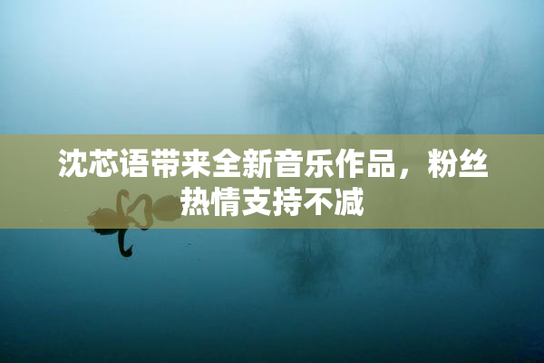沈芯语带来全新音乐作品，粉丝热情支持不减