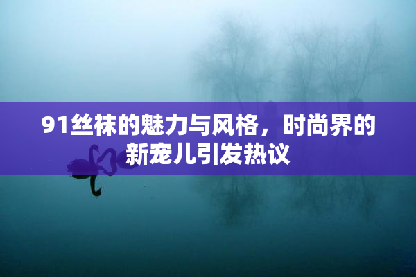 91丝袜的魅力与风格，时尚界的新宠儿引发热议