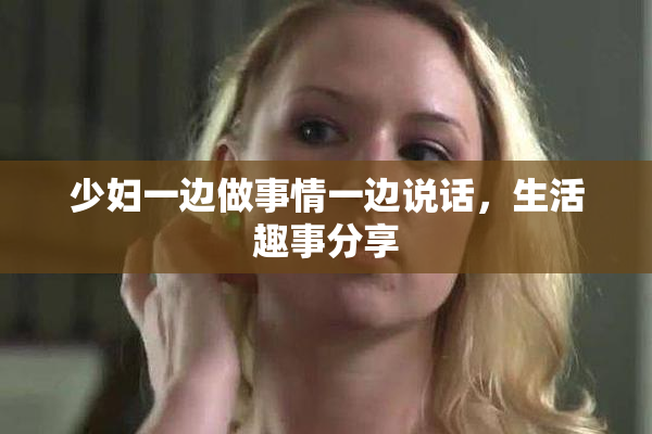 少妇一边做事情一边说话，生活趣事分享