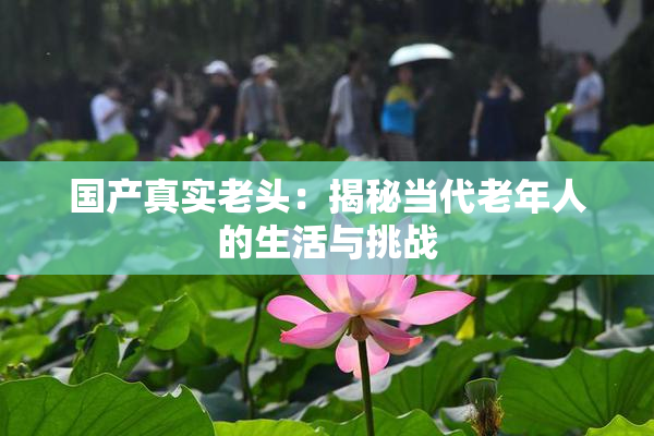国产真实老头：揭秘当代老年人的生活与挑战