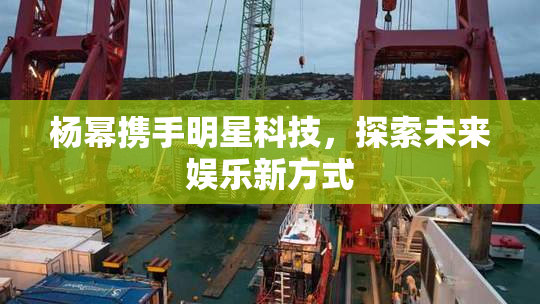 杨幂携手明星科技，探索未来娱乐新方式
