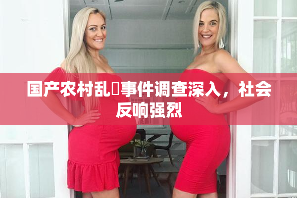国产农村乱婬事件调查深入，社会反响强烈