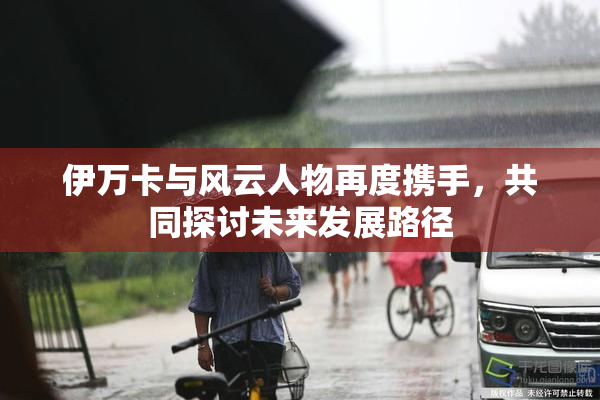 伊万卡与风云人物再度携手，共同探讨未来发展路径