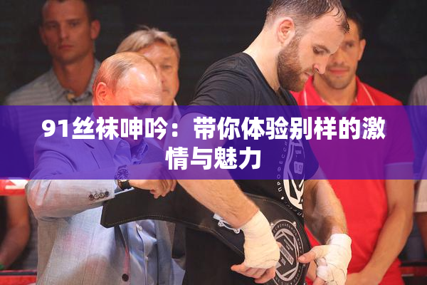91丝袜呻吟：带你体验别样的激情与魅力