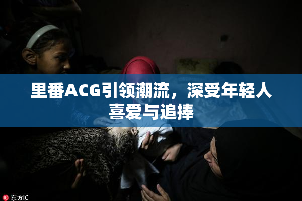 里番ACG引领潮流，深受年轻人喜爱与追捧