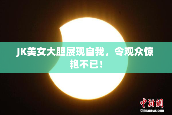 JK美女大胆展现自我，令观众惊艳不已！