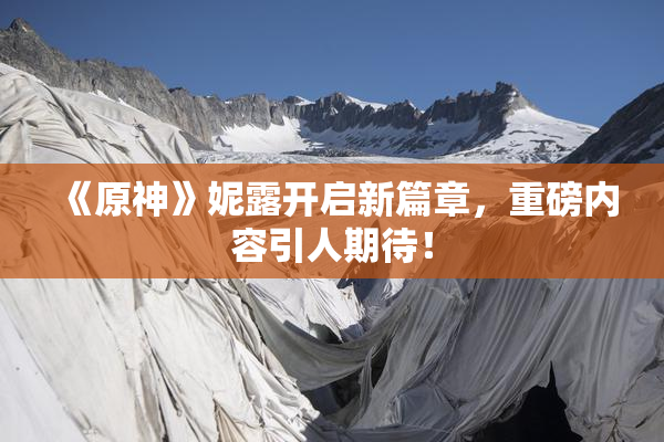 《原神》妮露开启新篇章，重磅内容引人期待！