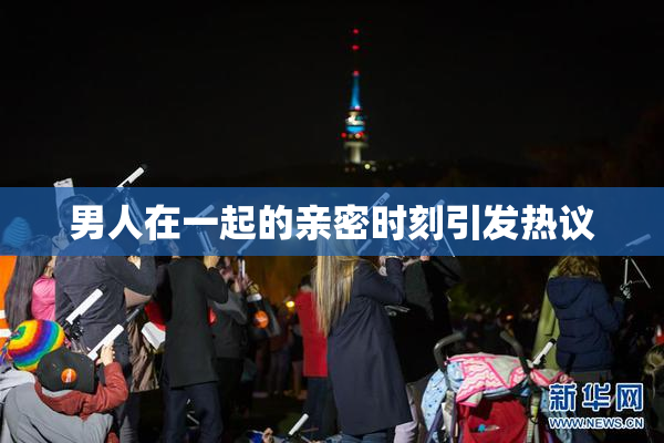 男人在一起的亲密时刻引发热议