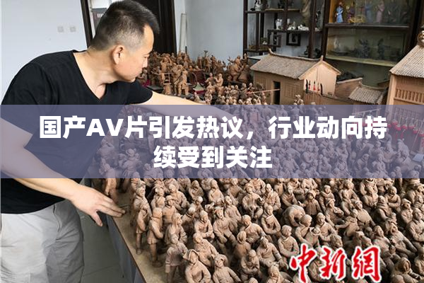 国产AV片引发热议，行业动向持续受到关注