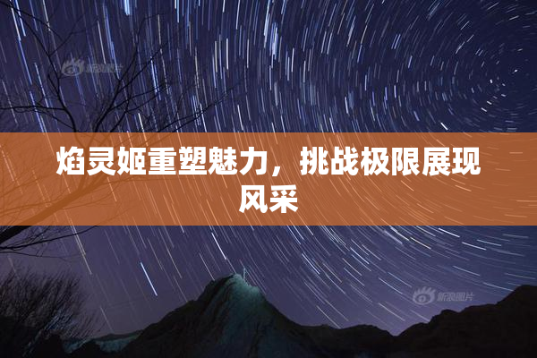 焰灵姬重塑魅力，挑战极限展现风采