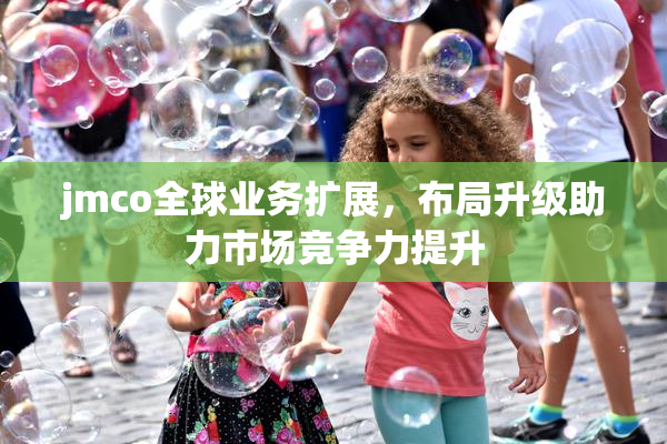 jmco全球业务扩展，布局升级助力市场竞争力提升