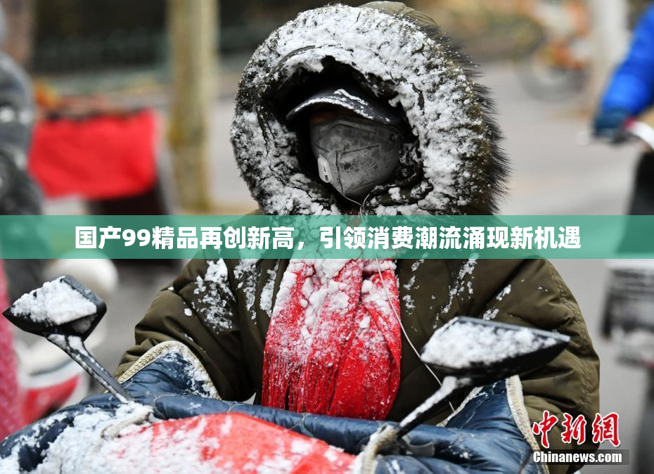 国产99精品再创新高，引领消费潮流涌现新机遇