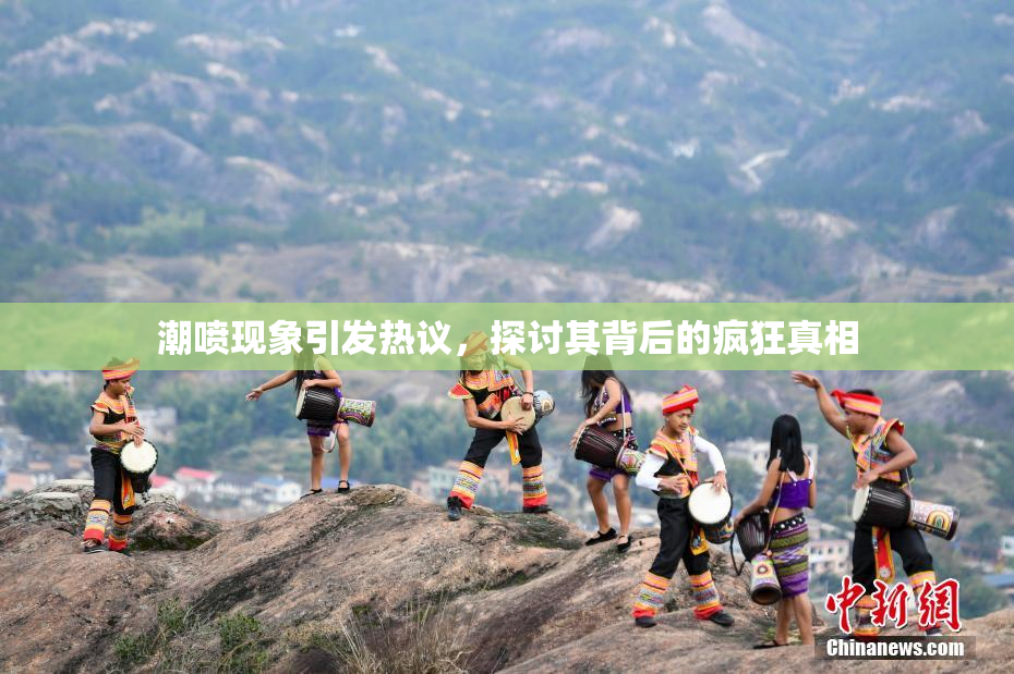 潮喷现象引发热议，探讨其背后的疯狂真相