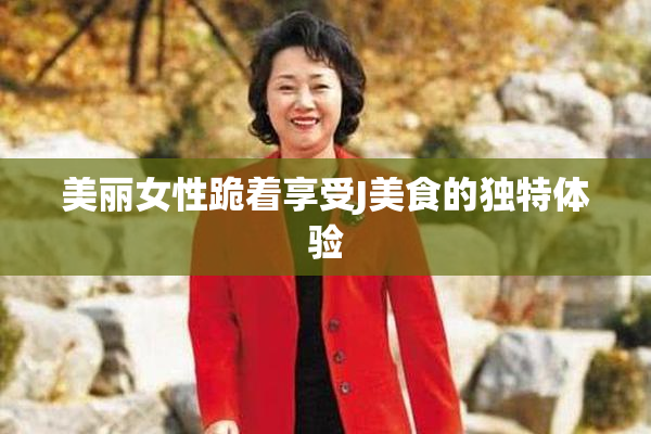 美丽女性跪着享受J美食的独特体验