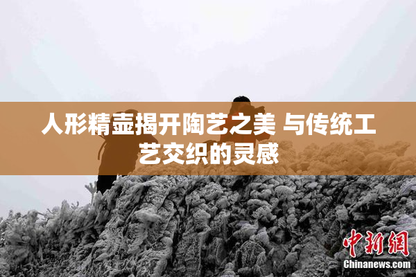 人形精壶揭开陶艺之美 与传统工艺交织的灵感