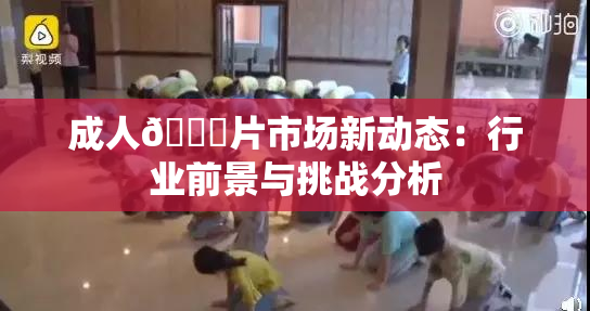 成人🔞片市场新动态：行业前景与挑战分析