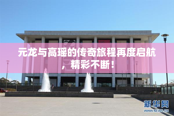 元龙与高瑶的传奇旅程再度启航，精彩不断！