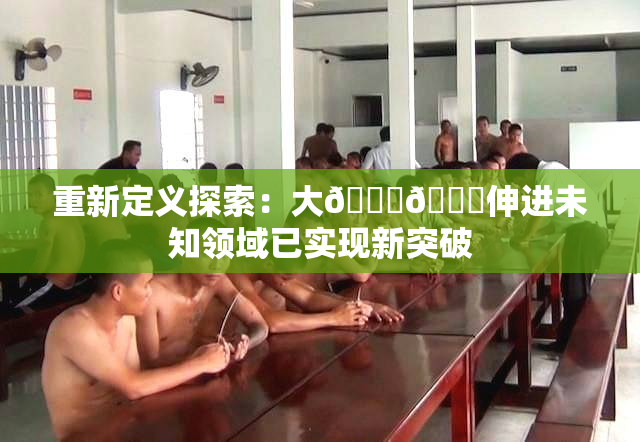 重新定义探索：大🐔🐔伸进未知领域已实现新突破
