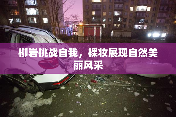 柳岩挑战自我，裸妆展现自然美丽风采