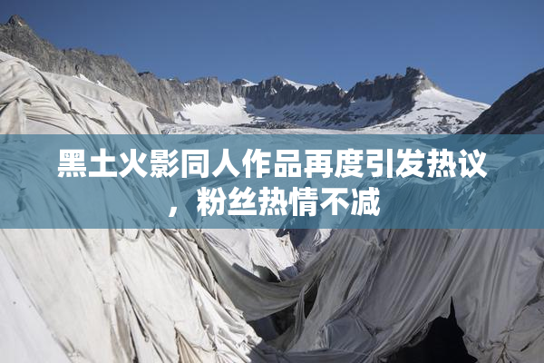 黑土火影同人作品再度引发热议，粉丝热情不减