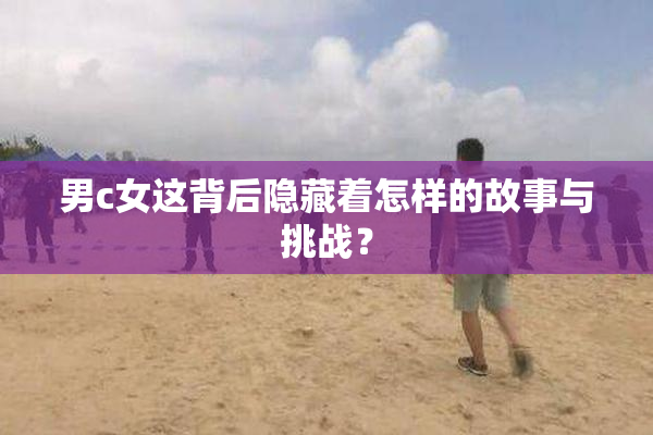 男c女这背后隐藏着怎样的故事与挑战？