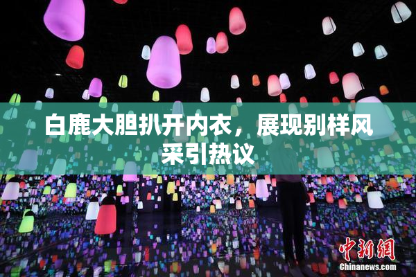 白鹿大胆扒开内衣，展现别样风采引热议