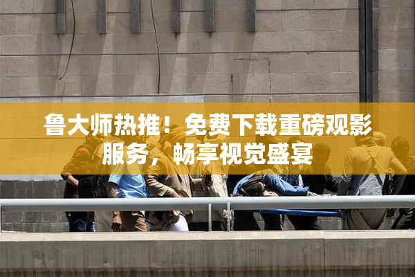 鲁大师热推！免费下载重磅观影服务，畅享视觉盛宴