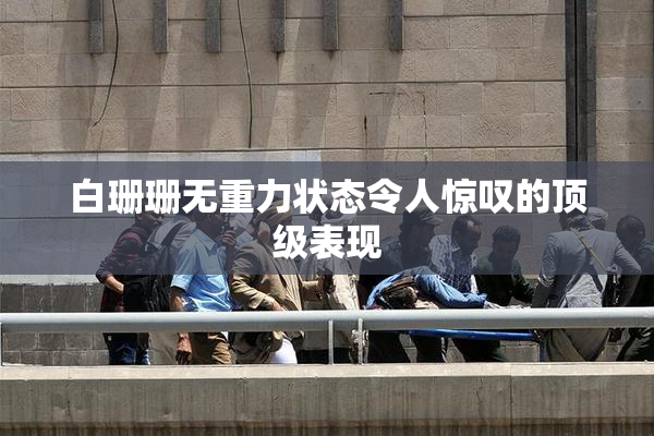 白珊珊无重力状态令人惊叹的顶级表现