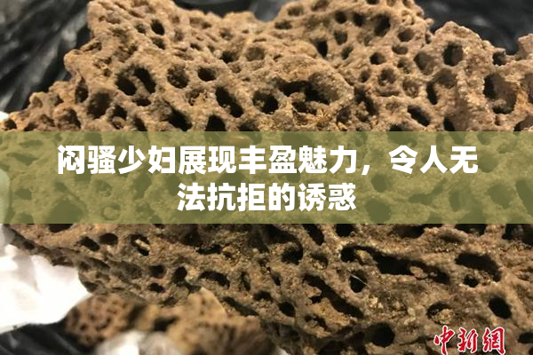 闷骚少妇展现丰盈魅力，令人无法抗拒的诱惑
